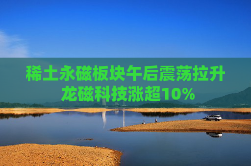 稀土永磁板块午后震荡拉升 龙磁科技涨超10%