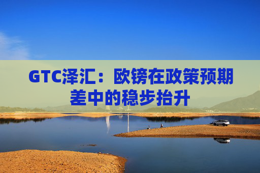 GTC泽汇：欧镑在政策预期差中的稳步抬升