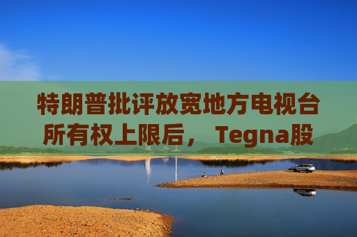 特朗普批评放宽地方电视台所有权上限后， Tegna股价下跌5%
