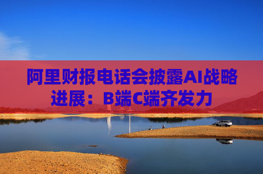 阿里财报电话会披露AI战略进展：B端C端齐发力