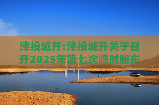 津投城开:津投城开关于召开2025年第七次临时股东会的通知