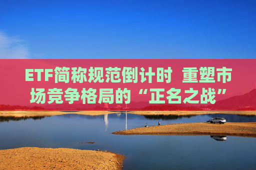 ETF简称规范倒计时  重塑市场竞争格局的“正名之战”