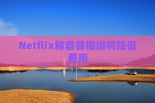 Netflix称套餐捆绑将降低费用
