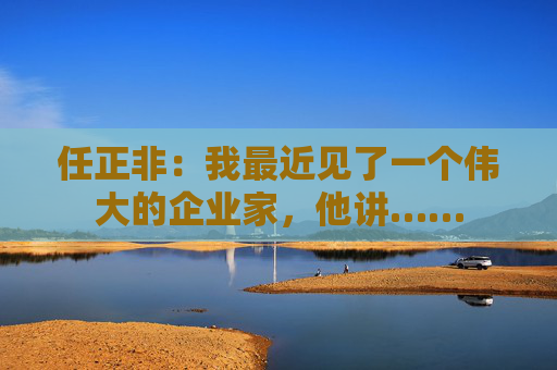 任正非：我最近见了一个伟大的企业家，他讲……