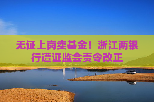 无证上岗卖基金!浙江两银行遭证监会责令改正