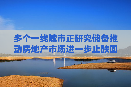 多个一线城市正研究储备推动房地产市场进一步止跌回稳相关政策举措