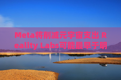 Meta将削减元宇宙支出 Reality Labs可能最早于明年1月裁员