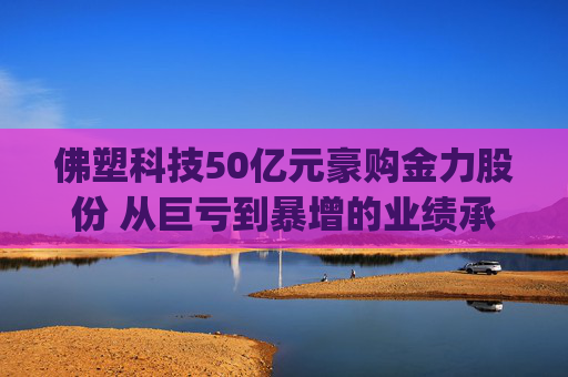 佛塑科技50亿元豪购金力股份 从巨亏到暴增的业绩承诺能否兑现？|并购谈
