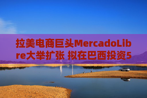 拉美电商巨头MercadoLibre大举扩张 拟在巴西投资58亿美元并新增1.4万员工