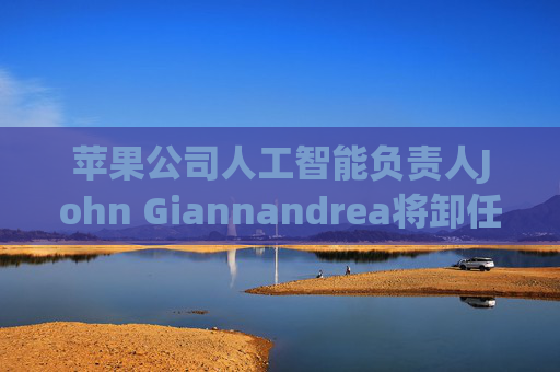 苹果公司人工智能负责人John Giannandrea将卸任
