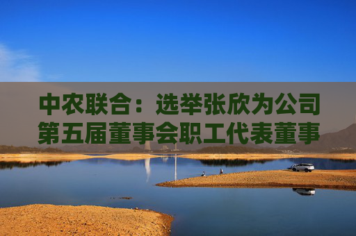 中农联合：选举张欣为公司第五届董事会职工代表董事