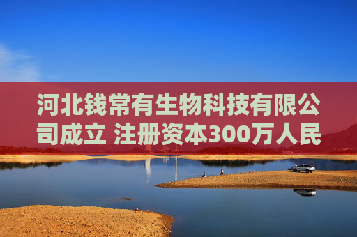 河北钱常有生物科技有限公司成立 注册资本300万人民币  第1张