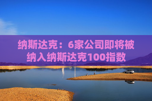 纳斯达克:6家公司即将被纳入纳斯达克100指数 第1张 纳斯达克:6家公司即将被纳入纳斯达克100指数 第1张