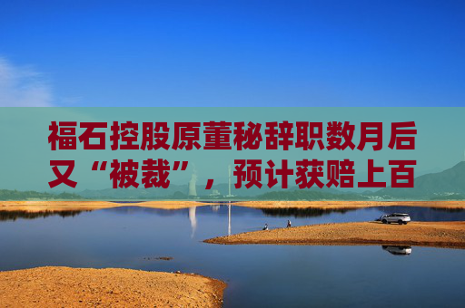 福石控股原董秘辞职数月后又“被裁”，预计获赔上百万