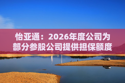 怡亚通：2026年度公司为部分参股公司提供担保额度预计