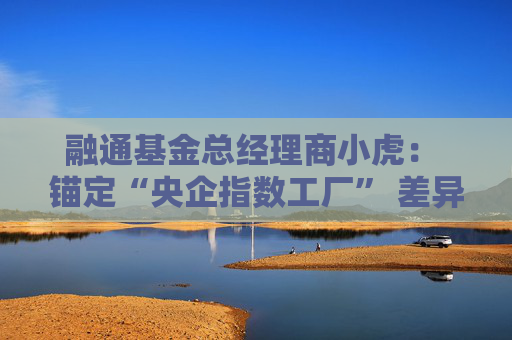 融通基金总经理商小虎： 锚定“央企指数工厂” 差异化布局夯实第二增长曲线