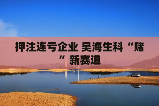 押注连亏企业 昊海生科“赌”新赛道