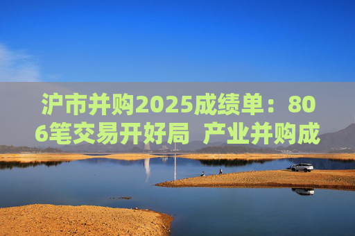 沪市并购2025成绩单：806笔交易开好局  产业并购成主流