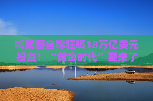 特朗普自称狂吸18万亿美元投资！“黄金时代”要来了？