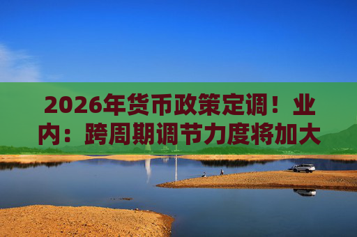 2026年货币政策定调!业内:跨周期调节力度将加大 第1张 2026年货币政策定调!业内:跨周期调节力度将加大 第1张