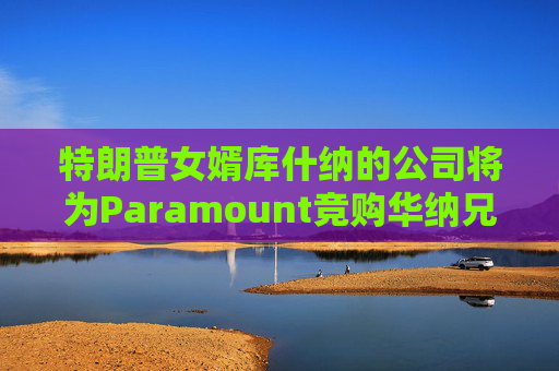 特朗普女婿库什纳的公司将为Paramount竞购华纳兄弟提供融资