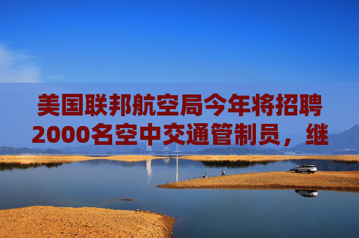 美国联邦航空局今年将招聘2000名空中交通管制员，继续对波音严格监管