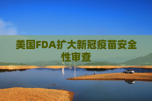 美国FDA扩大新冠疫苗安全性审查