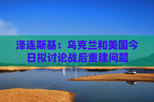 泽连斯基:乌克兰和美国今日拟讨论战后重建问题 第1张 泽连斯基:乌克兰和美国今日拟讨论战后重建问题 第1张