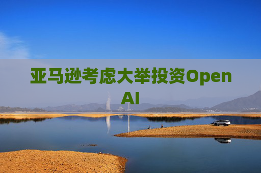 亚马逊考虑大举投资OpenAI