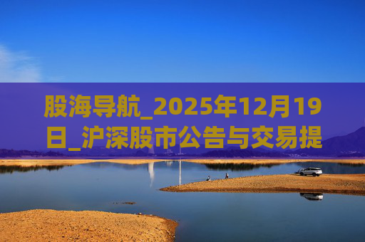 股海导航_2025年12月19日_沪深股市公告与交易提示 第1张 股海导航_2025年12月19日_沪深股市公告与交易提示 第1张