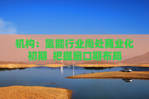 机构：氢能行业尚处商业化初期  把握窗口期布局