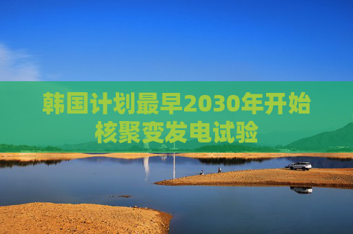 韩国计划最早2030年开始核聚变发电试验