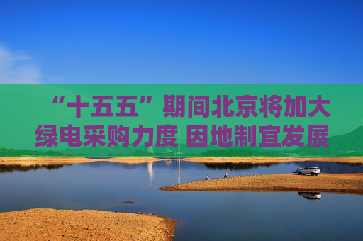 “十五五”期间北京将加大绿电采购力度 因地制宜发展绿色能源
