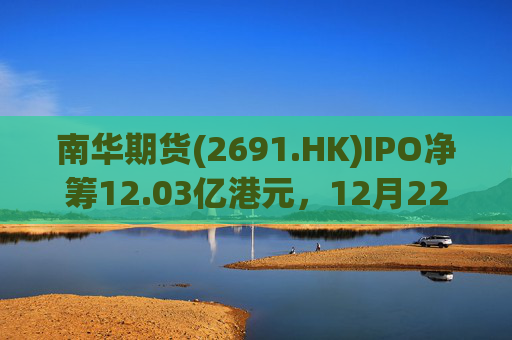 南华期货(2691.HK)IPO净筹12.03亿港元，12月22日正式登陆港交所
