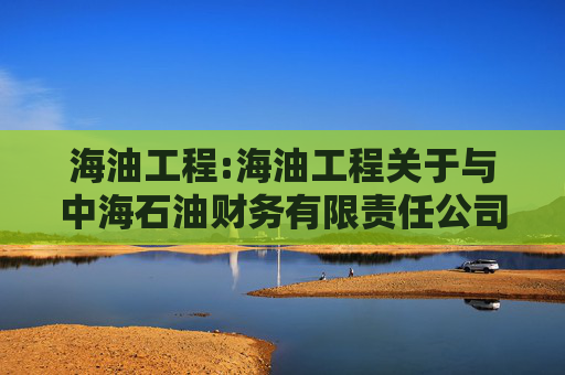 海油工程:海油工程关于与中海石油财务有限责任公司签订《金融服务框架协议》暨关联交易的公告