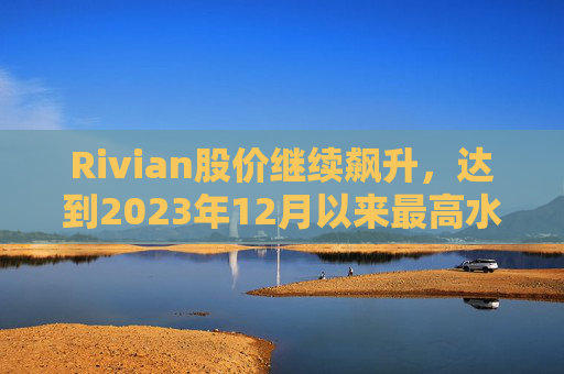 Rivian股价继续飙升，达到2023年12月以来最高水平