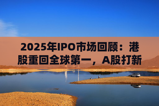 2025年IPO市场回顾：港股重回全球第一，A股打新收益创三年新高