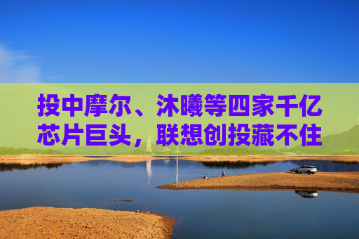 投中摩尔、沐曦等四家千亿芯片巨头，联想创投藏不住了