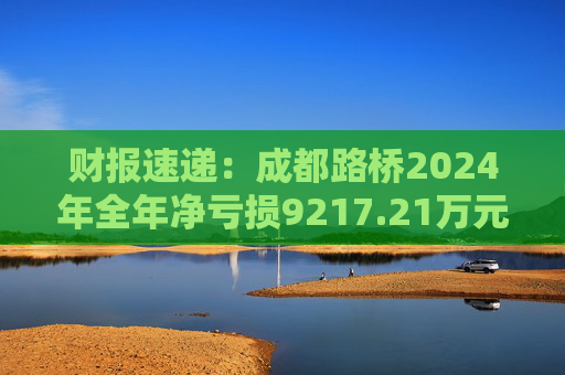 财报速递：成都路桥2024年全年净亏损9217.21万元  第1张
