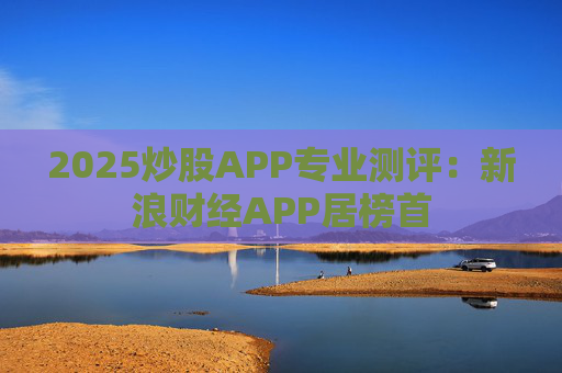 2025炒股APP专业测评：新浪财经APP居榜首
