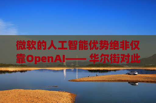 微软的人工智能优势绝非仅靠OpenAI—— 华尔街对此青睐有加