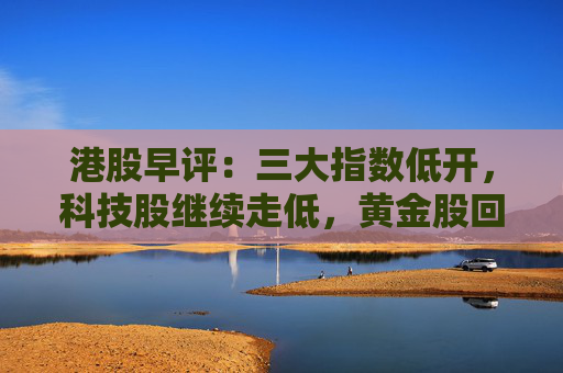 港股早评：三大指数低开，科技股继续走低，黄金股回调