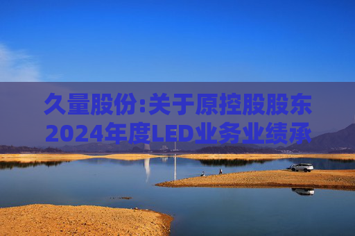久量股份:关于原控股股东2024年度LED业务业绩承诺未实现及业绩补偿的公告