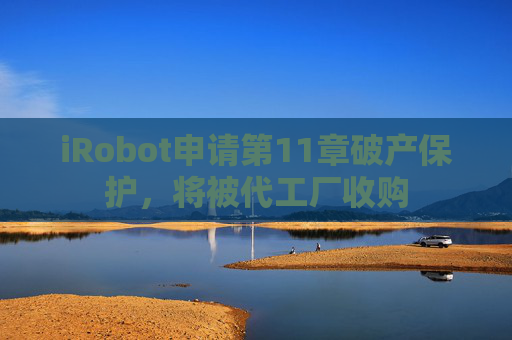 iRobot申请第11章破产保护，将被代工厂收购