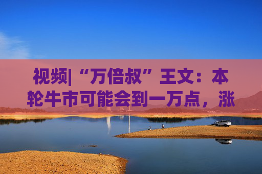 视频|“万倍叔”王文：本轮牛市可能会到一万点，涨得你目瞪口呆！