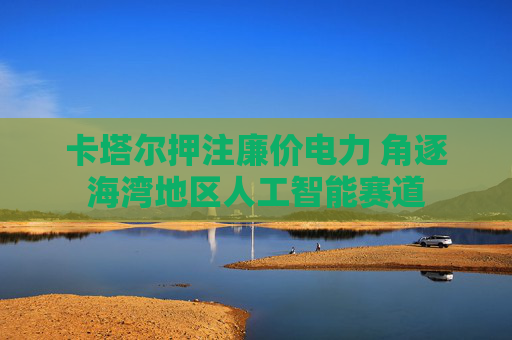 卡塔尔押注廉价电力 角逐海湾地区人工智能赛道