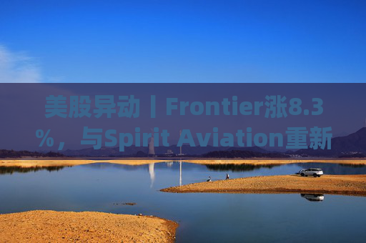 美股异动丨Frontier涨8.3%，与Spirit Aviation重新启动合并谈判