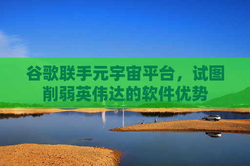 谷歌联手元宇宙平台，试图削弱英伟达的软件优势