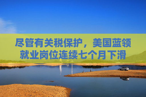 尽管有关税保护，美国蓝领就业岗位连续七个月下滑