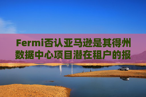 Fermi否认亚马逊是其得州数据中心项目潜在租户的报道